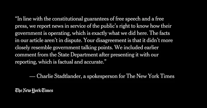 “In line with the constitutional guarantees of free speech and a free press, we report news in service of the public’s right to know how their government is operating, which is exactly what we did here. The facts in our article aren’t in dispute. Your disagreement is that it didn’t more closely resemble government talking points. We included earlier comment from the State Department after presenting it with our reporting, which is factual and accurate.”

 — Charlie Stadtlander, a spokesperson for The New York Times