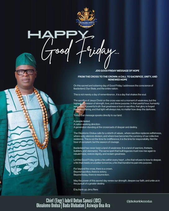 From the Cross to the Crown ✝️👑
On this sacred Good Friday, may the message of sacrifice, love, unity, and renewed hope strengthen every heart and inspire a better tomorrow.

E ku Iranti Ojo Jimo Rere.

#GoodFriday #OkanlomoOodua #JDS #JubrilDotunSanusi #MessageOfHope #Faith #Sacrifice #RenewedHope #Unity