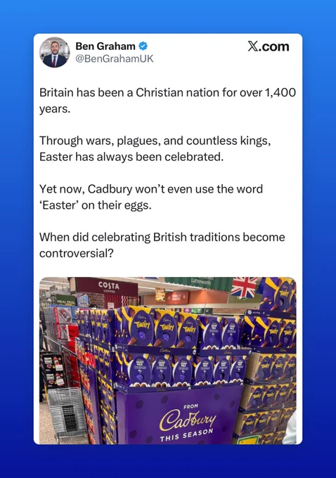 Screenshot of a tweet:
Ben Graham 
@BenGrahamUK
X.com
Britain has been a Christian nation for over 1,400 years.
Through wars, plagues, and countless kings, Easter has always been celebrated.
Yet now, Cadbury won't even use the word
'Easter' on their eggs.
When did celebrating British traditions become controversial?

Above a photo of Easter Eggs