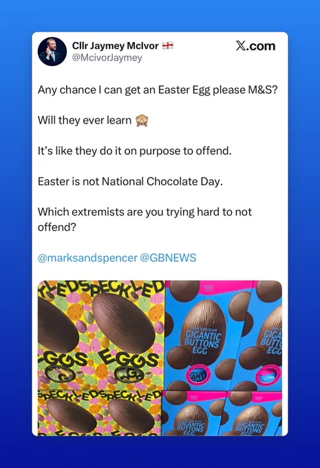 Screenshot of a tweet:
ClIr Jaymey Mclvor *
@McivorJaymey
x.com
Any chance I can get an Easter Egg please M&S?
Will they ever learn
It's like they do it on purpose to offend.
Easter is not National Chocolate Day.
Which extremists are you trying hard to not offend?
@marksandspencer @GBNEWS

Above images of Easter Eggs in M&S