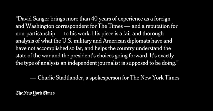 “David Sanger brings more than 40 years of experience as a foreign and Washington correspondent for The Times — and a reputation for non-partisanship — to his work. His piece is a fair and thorough analysis of what the U.S. military and American diplomats have and have not accomplished so far, and helps the country understand the state of the war and the president’s choices going forward. It’s exactly the type of analysis an independent journalist is supposed to be doing.”

 — Charlie Stadtlander, a spokesperson for The New York Times

