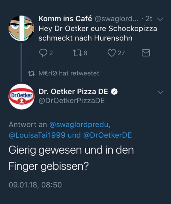 Komm ins Café @swaglord... · 2t
Hey Dr Oetker eure Schockopizza
schmeckt nach Hurensohn
2 16 27
M€rlo hat retweetet
Dr. Oetker Pizza DE @DrOetkerPizzaDE
Antwort an @swaglordpredu,
@LouisaTai1999 und @DrOetkerDE
Gierig gewesen und in den
Finger gebissen?
09.01.18, 08:50