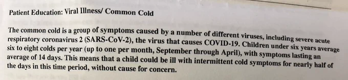 Patient Education: Viral Illness/ Common Cold
The common cold is a group of symptoms caused by a number of different viruses, including severe acute respiratory coronavirus 2 (SARS-CoV-2), the virus that causes COVID-19. Children under six years average six to eight colds per year (up to one per month, September through April), with symptoms lasting an average of 14 days. This means that a child could be ill with intermittent cold symptoms for nearly half of the days in this time period, without cause for concern.
