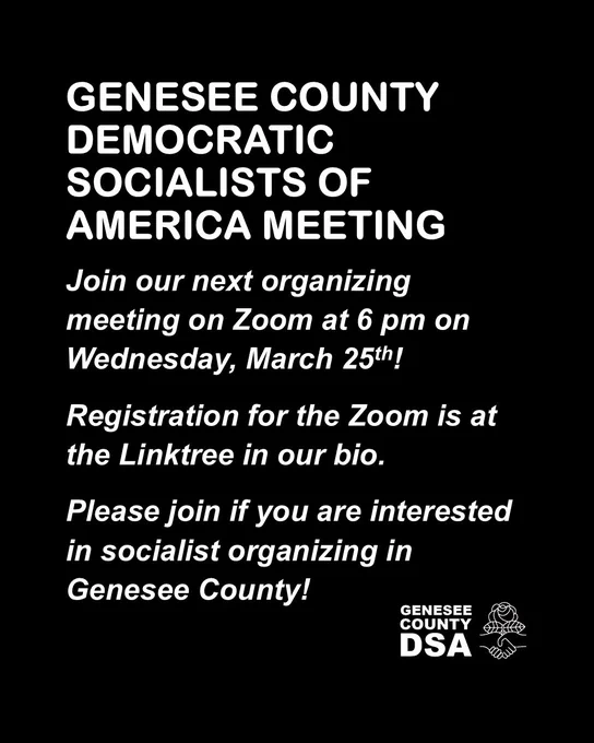 GENESEE COUNTY DEMOCRATIC SOCIALISTS OF AMERICA MEETING

Join our next organizing meeting on Zoom at 6 pm on 
Wednesday, March 25th!

Registration for the Zoom is at the Linktree in our bio.

Please join if you are interested in socialist organizing in Genesee County!