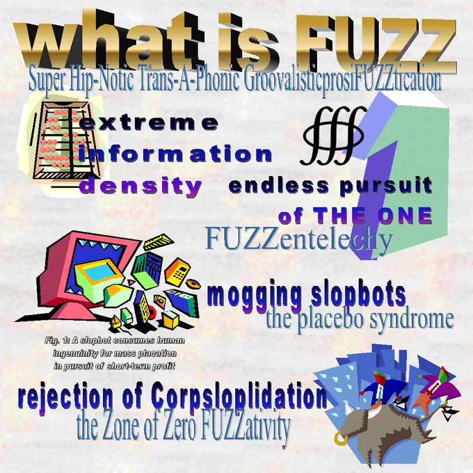 WHAT IS FUZZ
SUPER HIP-NOTIC TRANS-A-PHONIC GROOVALISTICPROSIFUZZTICATION
EXTREME INFORMATION DENSITY
ENDLESS PURSUIT OF THE ONE - FUZZENTELECHY
MOGGING SLOPBOTS - THE PLACEBO SYNDROME
FIG. 1: A SLOPBOT CONSUMES HUMAN INGENUITY FOR MASS PLACATION IN PURSUIT OF SHORT-TERM PROFIT
REJECTION OF CORPSLOPLIDATION
THE ZONE OF ZERO FUZZATIVITY