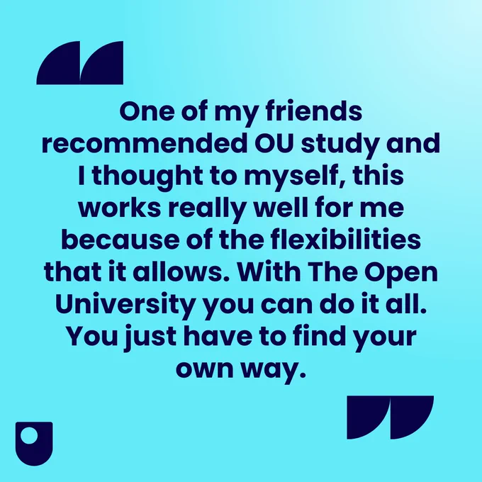 "One of my friends recommended OU study and I thought to myself, this works really well for me because of the flexibilities that it allows. With The Open University you can do it all. You just have to find your own way."