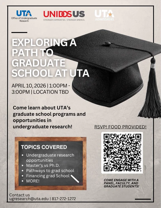 Flyer for a University of Texas at Arlington (UTA) event titled “Exploring a Path to Graduate School at UTA.” The event is scheduled for April 10, 2026, from 1:00 PM to 3:00 PM (location TBD). The flyer features a large black graduation cap on the right and includes logos for UTA Office of Undergraduate Research, Unidos US, and UTA Admissions at the top. Text invites students to learn about graduate programs and undergraduate research opportunities. A section labeled “Topics Covered” lists: undergraduate research opportunities, master’s vs Ph.D., pathways to grad school, financing grad school, and more. A QR code is provided for RSVP, with a note that food will be provided. Contact information at the bottom includes an email (ugresearch@uta.edu
) and phone number (817-272-1272).