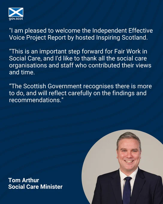 "I am pleased to welcome the Independent Effective Voice Project Report by hosted Inspiring Scotland. 

“This is an important step forward for Fair Work in Social Care, and I'd like to thank all the social care organisations and staff who contributed their views and time.

“The Scottish Government recognises there is more to do, and will reflect carefully on the findings and recommendations."