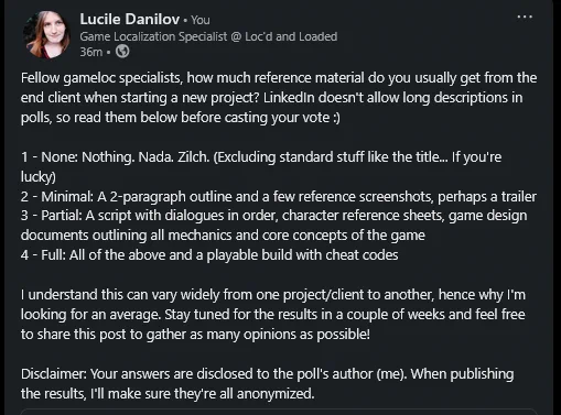 A picture of a LinkedIn post that says: Fellow gameloc specialists, how much reference material do you usually get from the end client when starting a new project? LinkedIn doesn't allow long descriptions in polls, so read them below before casting your vote :)

1 - None: Nothing. Nada. Zilch. (Excluding standard stuff like the title... If you're lucky)
2 - Minimal: A 2-paragraph outline and a few reference screenshots, perhaps a trailer
3 - Partial: A script with dialogues in order, character reference sheets, game design documents outlining all mechanics and core concepts of the game
4 - Full: All of the above and a playable build with cheat codes

I understand this can vary widely from one project/client to another, hence why I'm looking for an average. Stay tuned for the results in a couple of weeks and feel free to share this post to gather as many opinions as possible!
