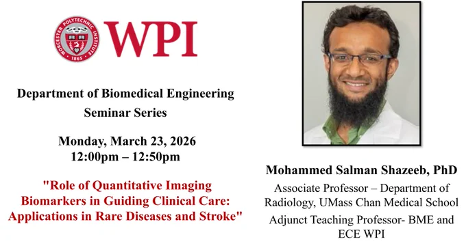 The left side of the image has the WPI seal and additional seminar information: “Department of Biomedical Engineering Seminar Series, Monday, March 23, 2026,  12:00 pm – 12:50 pm, “Role of Quantitative Imaging Biomarkers in Guiding Clinical Care: Applications in Rare Diseases and Stroke”.

The right side of the image has Dr. Shazeeb’s picture. Dr. Shazeeb is smiling at the camera and is sitting in front of a gray background. He has short dark hair and is wearing a green collared shirt under a white coat. He is wearing glasses and has a dark beard. Dr. Shazeeb’s name and affiliation are under the headshot: “Mohammed Salman Shazeeb, PhD; Associate Professor – Department of Radiology, UMass Chan Medical School; Adjunct Teaching Professor- BME and ECE WPI”.