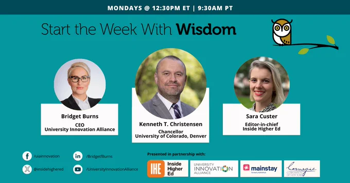The teal background and dark blue text reading "Start the Week With Wisdom." In the center, A man with short hair in a gray suit, Kenneth T. Christensen Chancellor of University of Colorado Denver. To his left, a white woman with short silver hair in a black suit and light colored button up shirt, Bridget Burns CEO University Innovation Alliance. To Christensen's right, a white woman with a blonde bob in a multicolored top, Sara Custer editor in chief of Inside Higher Ed.