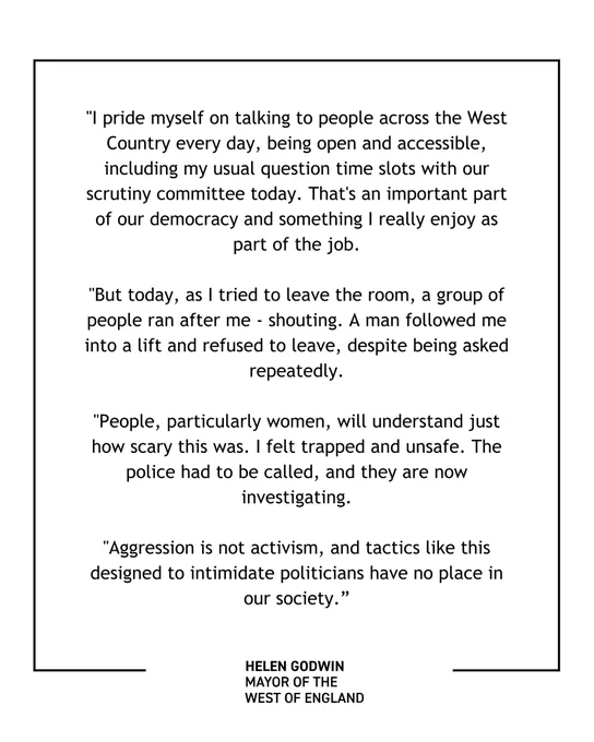 A graphic with a quote from Mayor Helen Godwin that says: "I pride myself on talking to people across the West Country every day, being open and accessible, including my usual question time slots with our scrutiny committee today. That's an important part of our democracy and something I really enjoy as part of the job. But today, as I tried to leave the room, a group of people ran after me - shouting. A man followed me into a lift and refused to leave, despite being asked repeatedly. People, particularly women, will understand just how scary this was. I felt trapped and unsafe. The police had to be called, and they are now investigating. Aggression is not activism, and tactics like this designed to intimidate politicians have no place in our society."