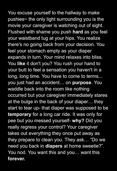 
You excuse yourself to the hallway to make pushies~ the only light surrounding you is the movie your caregiver is watching out of sight. Flushed with shame you push hard as you feel your waistband tug at your hips. You realize there's no going back from your decision. You feel your stomach empty as your diaper expands in turn. Your mind relaxes into bliss. You like it don't you? You rush your hand to your butt to feel a sensation you haven't in a long, long time. You have to come to terms... you just had an accident… on purpose. You waddle back into the room like nothing occurred but your caregiver immediately stares at the bulge in the back of your diaper… they start to tear up- that diaper was supposed to be temporary for a long car ride. It was only for pee but you messed yourself- why? Did you really regress your control? Your caregiver takes out everything they once put away as they prepare to clean you. They ask… “Do we need you back in diapers at home sweetie?”. You nod. 