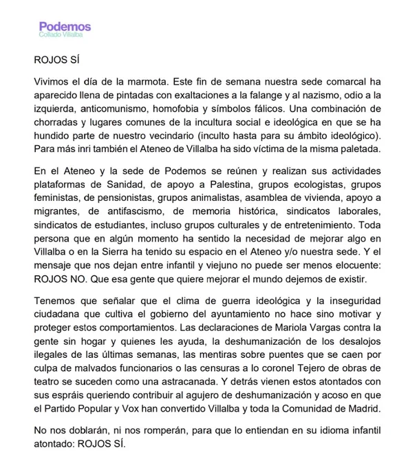 Vivimos el día de la marmota. Este fin de semana nuestra sede comarcal ha aparecido llena de pintadas con exaltaciones a la falange y al nazismo, odio a la izquierda, anticomunismo, homofobia y símbolos fálicos. Una combinación de chorradas y lugares comunes de la incultura social e ideológica en que se ha hundido parte de nuestro vecindario (inculto hasta para su ámbito ideológico). Para más inri también el Ateneo de Villalba ha sido víctima de la misma paletada.
En el Ateneo y la sede de Podemos se reúnen y realizan sus actividades plataformas de Sanidad, de apoyo a Palestina, grupos ecologistas, grupos feministas, de pensionistas, grupos animalistas, asamblea de vivienda, apoyo a migrantes, de antifascismo, de memoria histórica, sindicatos laborales, sindicatos de estudiantes, incluso grupos culturales y de entretenimiento. Toda persona que en algún momento ha sentido la necesidad de mejorar algo en Villalba o en la Sierra ha tenido su espacio en el Ateneo y/o nuestra sed
