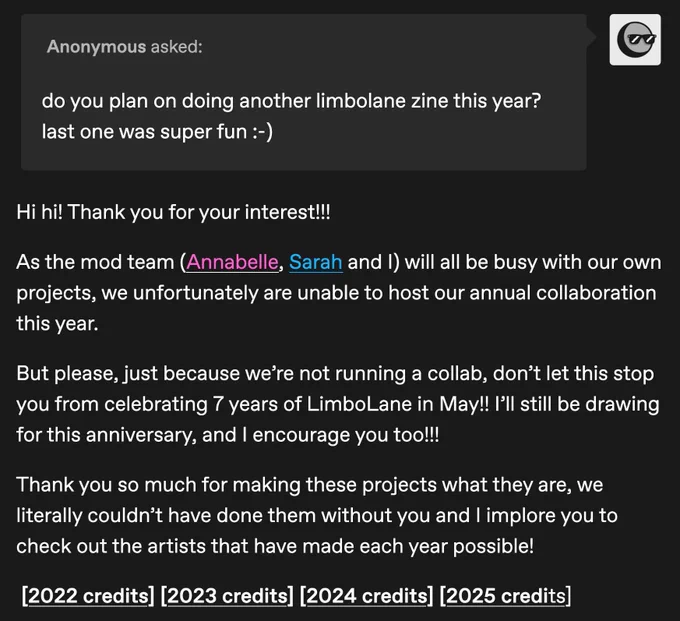 Anonymous asked:

do you plan on doing another limbolane zine this year? last one was super fun :-)

Answer: 

Hi hi! Thank you for your interest!!! 

As the mod team (Annabelle, Sarah and I) will all be busy with our own projects, we unfortunately are unable to host our annual collaboration this year. 

But please, just because we’re not running a collab, don’t let this stop you from celebrating 7 years of LimboLane in May!! I’ll still be drawing for this anniversary, and I encourage you too!!! 

Thank you so much for making these projects what they are, we literally couldn’t have done them without you and I implore you to check out the artists that have made each year possible!

[Links to all four years of credits]