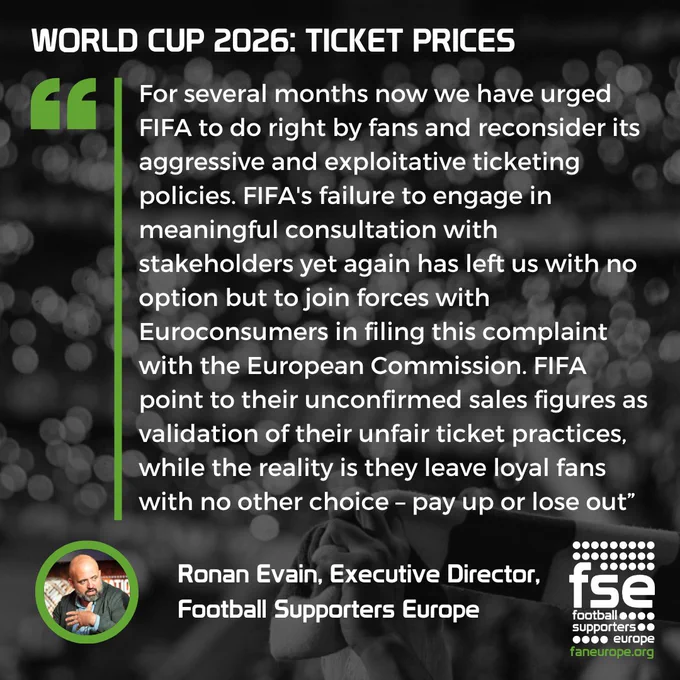 Ronan Evain, Executive Director, 
Football Supporters Europe said: "For several months now we have urged FIFA to do right by fans and reconsider its aggressive and exploitative ticketing policies. FIFA's failure to engage in meaningful consultation with stakeholders yet again has left us with no option but to join forces with Euroconsumers in filing this complaint with the European Commission. FIFA point to their unconfirmed sales figures as validation of their unfair ticket practices, while the reality is they leave loyal fans with no other choice – pay up or lose out”.