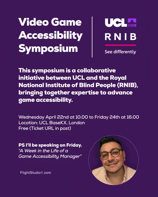 ID:
"Video Game Accessibility Symposium
UCL and RNIB (See differently)

This symposium is a collaborative initiative between UCL and the Royal National Institute of Blind People (RNIB), bringing together expertise to advance game accessibility.

Wednesday April 22nd at 10:00 to Friday 24th at 16:00
Location: UCL BaseKX, London
Free (Ticket URL in post)


PS I’ll be speaking on Friday. 
“A Week in the Life of a 
Game Accessibility Manager”

Photo of Rodrigo, wearing glasses in a pink shirt.

www.FlightStudio1.com"