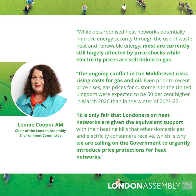 Leonie Cooper AM
Chair of the London Assembly
Environment Committee
“While decarbonised heat networks potentially improve energy security through the use of waste heat and renewable energy, most are currently still hugely affected by price shocks while electricity prices are still linked to gas.
 
“The ongoing conflict in the Middle East risks rising costs for gas and oil. Even prior to recent price rises, gas prices for customers in the United Kingdom were expected to be 50 per cent higher in March 2026 than in the winter of 2021-22.
 
“It is only fair that Londoners on heat networks are given the equivalent support with their heating bills that other domestic gas and electricity consumers receive, which is why we are calling on the Government to urgently introduce price protections for heat networks.“