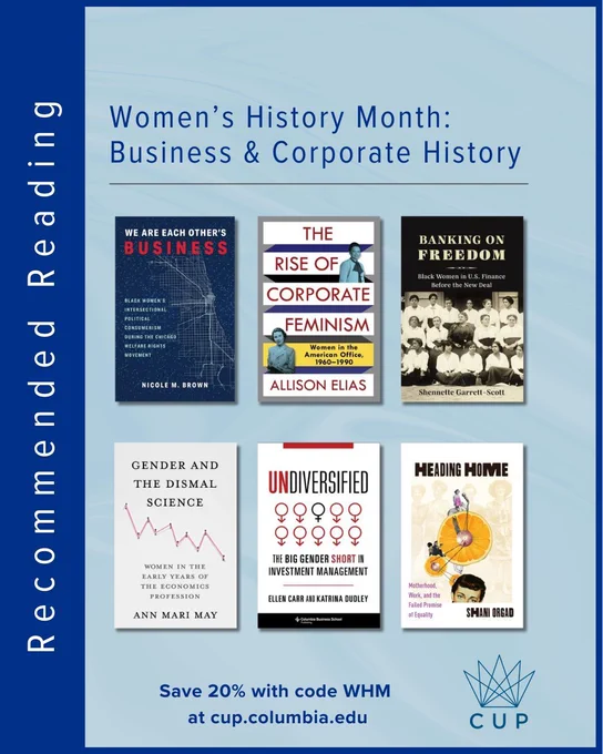 A promotional graphic for Women’s History Month titled “Business & Corporate History.” The design features a blue background with six book covers arranged in two rows: We Are Each Other’s Business by Nicole M. Brown, The Rise of Corporate Feminism by Allison Elias, Banking on Freedom by Shennette Garrett-Scott, Gender and the Dismal Science by Ann Mari May, Undiversified by Ellen Carr and Katrina Dudley, and Heading Home by Shani Orgad. A vertical sidebar reads “Recommended Reading.” At the bottom, text states “Save 20% with code WHM at cup.columbia.edu,” alongside the Columbia University Press (CUP) logo.