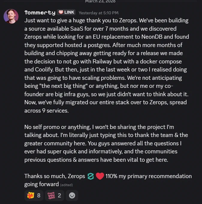 Tommerty [LINK],  — Yesterday at 5:10 PM
Just want to give a huge thank you to Zerops. We've been building a source available SaaS for over 7 months and we discovered Zerops while looking for an EU replacement to NeonDB and found they supported hosted a postgres. After much more months of building and chipping away getting ready for a release we made the decision to not go with Railway but with a docker compose and Coolify. But then, just in the last week or two I realised doing that was going to have scaling problems. We're not anticipating being "the next big thing" or anything, but nor me or my co-founder are big infra guys, so we just didn't want to think about it. Now, we've fully migrated our entire stack over to Zerops, spread across 9 services.

No self promo or anything, I won't be sharing the project I'm talking about. I'm literally just typing this to thank the team & the greater community here. You guys answered all the questions I ever had super quick and informatively, an
