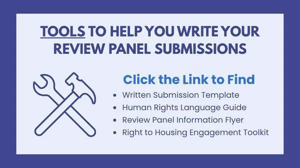 Tools to help you write your review panel submissions. 

Click the link to find written submission template, human rights language guide, review panel information flyer, and a right to housing engagement toolkit. 