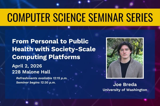 Computer Science Seminar Series: From Personal to Public Health with Society-Scale Computing Platforms. April 2, 2026, 228 Malone Hall. Refreshments available 12:15 p.m. Seminar begins 12:30 p.m. Joe Breda, University of Washington.