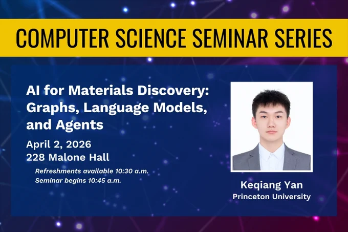 Computer Science Seminar Series. AI for Materials Discovery: Graphs, Language Models, and Agents. April 2, 2026, 228 Malone Hall. Refreshments available 10:30 a.m. Seminar begins 10:45 a.m. Keqiang Yan, Princeton University.