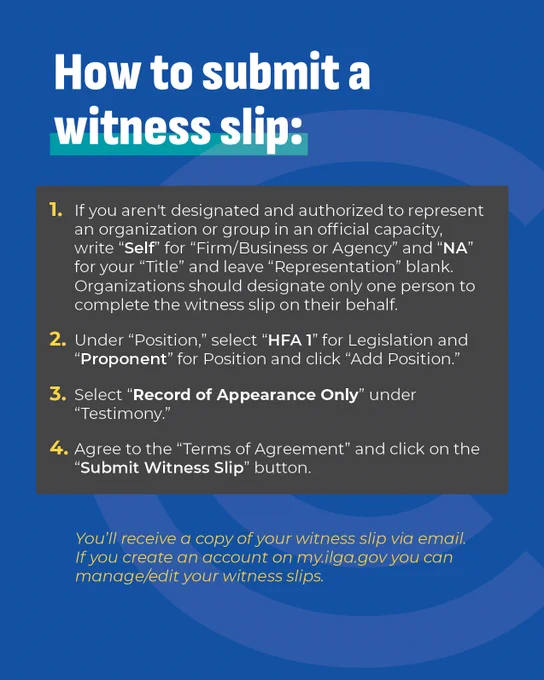 A graphic with the title Instructions for submitting a witness slip and the following directions: 1. If not authorized to represent an organization, write 'Self' and 'NA' for specific fields. 2. Under 'Position,' select 'HFA 1' and choose 'Proponent' or 'Opponent.' 3. Select 'Record of Appearance Only.' 4. Agree to 'Terms of Agreement' and click 'Submit Witness Slip.' Confirmation via my.ilga.gov email.