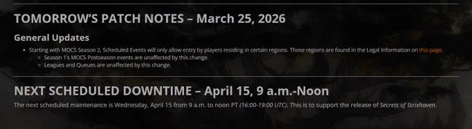 TOMORROW’S PATCH NOTES – March 25, 2026
General Updates
Starting with MOCS Season 2, Scheduled Events will only allow entry by players residing in certain regions. Those regions are found in the Legal Information on this page.
Season 1’s MOCS Postseason events are unaffected by this change.
Leagues and Queues are unaffected by this change.
NEXT SCHEDULED DOWNTIME – April 15, 9 a.m.-Noon 
The next scheduled maintenance is Wednesday, April 15 from 9 a.m. to noon PT (16:00-19:00 UTC). This is to support the release of Secrets of Strixhaven. 
