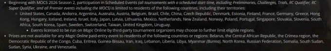 Beginning with MOCS 2026 Season 2, participation in Scheduled Events (all tournaments with a scheduled start time, including Preliminaries, Challenges, Trials, RC Qualifier, RC Super Qualifier, and all Premier events including the MOCS) is limited to residents of the following countries, including their territories:
United States, Canada, Andorra, Argentina, Australia, Austria, Belgium, Brazil, Chile, China, Czech Republic, Denmark, Estonia, Finland, France, Germany, Greece, Hong Kong, Hungary, Iceland, Ireland, Israel, Italy, Japan, Latvia, Lithuania, Mexico, Netherlands, New Zealand, Norway, Poland, Portugal, Singapore, Slovakia, Slovenia, South Africa, South Korea, Spain, Sweden, Switzerland, Taiwan, United Kingdom, Uruguay.
Events licensed to be run on Magic Online by third-party tournament organizers may choose to further limit eligible regions.
Prizes are not available for any Magic Online paid-entry event to residents of the following countries or regions: Belarus, the Central A