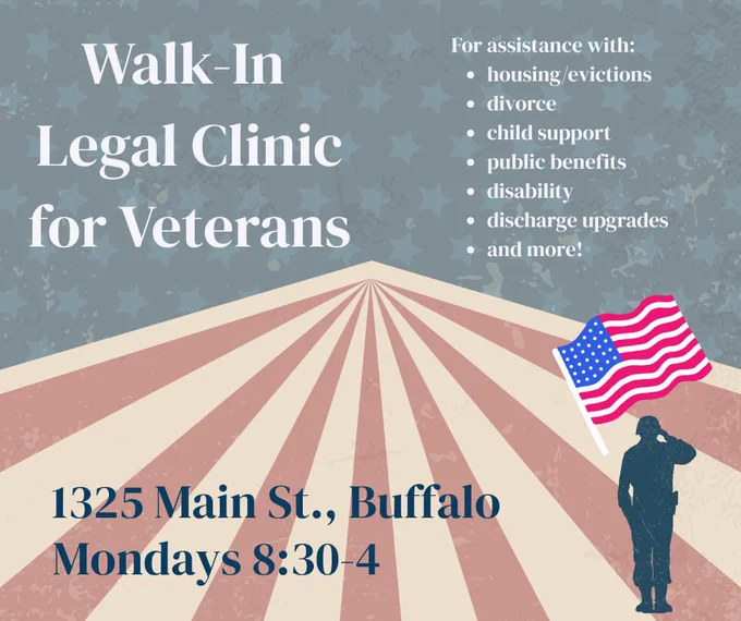 Blue background with stars at the top of the page, red and white stripes at the bottom of the page, with an icon of a soldier and an American flag. Walk-in legal clinic for veterans. 1325 Main St., Buffalo. Mondays 8:30-4. For assistance with: housing/evictions, divorce, child support, public benefits, disability, discharge upgrades, and more!
