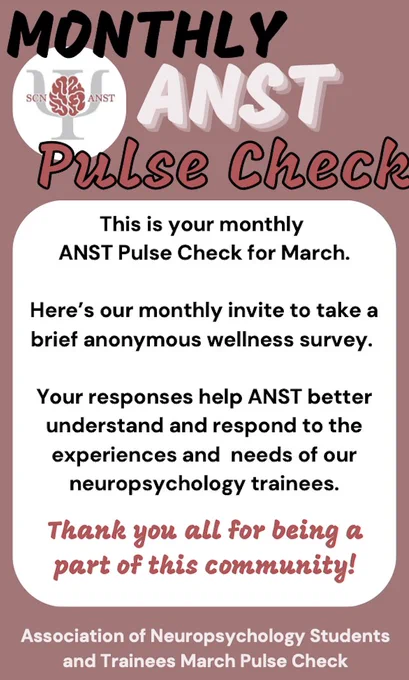 In the upper right corner is the ANST logo, which is a picture of a brain over the Greek letter Psi with the abbreviation SCN and ANST on the left and right, respectively. The text on the flyer to the right of the ANST logo reads: MONTHLY ANST PULSE CHECK. The text below this reads: This is your monthly ANST Pulse Check for March. Here’s our monthly invite to take a brief anonymous wellness survey. Your responses help ANST better understand and respond to the experiences and  needs of our neuropsychology trainees. Thank you all for being a part of this community! The bottom and centered text reads: Association of Neuropsychology Students and Trainees March Pulse Check 