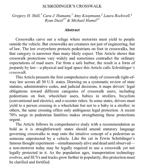 Crosswalks carve out a refuge where motorists must yield to people 
outside the vehicle. But crosswalks are creatures not just of engineering, but 
of law. The law everywhere protects pedestrians on foot in crosswalks, but 
that category is narrower than many likely expect. This Article shows that 
crosswalk protections vary widely and sometimes contradict the ordinary 
expectations of road users. Far from a safe harbor, the result is a form of 
jeopardy by law—a physical and legal space this Article calls Schrödinger’s 
crosswalk.
This Article presents the first comprehensive study of crosswalk right-of-
way law across all 50 U.S. states. Drawing on a systematic review of state 
statutes, administrative codes, and judicial decisions, it maps drivers’ legal 
obligations toward different categories of crosswalk users, including 
pedestrians on foot, wheelchair users, babies in strollers, bicyclists 
(conventional and electric), and e-scooter riders. In some states, drivers must 
yield t