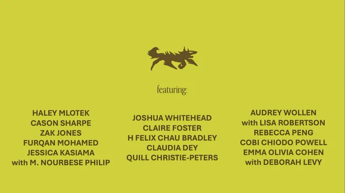Image features a funky creature graphic and the names of forthcoming writers: 
HALEY MLOTEK
CASON SHARPE
ZAK JONES
FURQAN MOHAMED
JESSICA KASIAMA
with M. NOURBESE PHILIP
JOSHUA WHITEHEAD
CLAIRE FOSTER
H FELIX CHAU BRADLEY
CLAUDIA DEY
QUILL CHRISTIE-PETERS
AUDREY WOLLEN
with LISA ROBERTSON
REBECCA PENG
COBI CHIODO POWELL
EMMA OLIVIA COHEN
with DEBORAH LEVY
