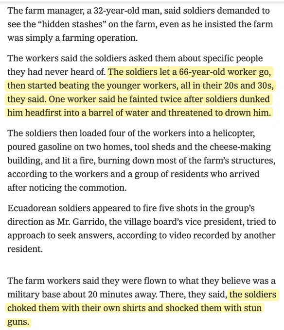 The farm manager, a 32-year-old man, said soldiers demanded to see the “hidden stashes” on the farm, even as he insisted the farm was simply a farming operation.

The workers said the soldiers asked them about specific people they had never heard of. The soldiers let a 66-year-old worker go, then started beating the younger workers, all in their 20s and 30s, they said. One worker said he fainted twice after soldiers dunked him headfirst into a barrel of water and threatened to drown him.

The soldiers then loaded four of the workers into a helicopter, poured gasoline on two homes, tool sheds and the cheese-making building, and lit a fire, burning down most of the farm’s structures, according to the workers and a group of residents who arrived after noticing the commotion.

Ecuadorean soldiers appeared to fire five shots in the group’s direction as Mr. Garrido, the village board’s vice president, tried to approach to seek answers, according to video recorded by another resident.