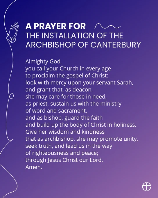 A prayer for the installation of the Archbishop of Canterbury.

Almighty God,
you call your Church in every age
to proclaim the gospel of Christ:
look with mercy upon your servant Sarah,
and grant that, as deacon,
she may care for those in need,
as priest, sustain us with the ministry
of word and sacrament,
and as bishop, guard the faith
and build up the body of Christ in holiness.
Give her wisdom and kindness
that as archbishop, she may promote unity,
seek truth, and lead us in the way
of righteousness and peace;
through Jesus Christ our Lord.
Amen.