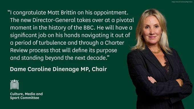“I congratulate Matt Brittin on his appointment.The new Director-General takes over at a pivotal moment in the history of the BBC. He will have a significant job on his hands navigating it out ofa period of turbulence and through a CharterReview process that will define its purposeand standing beyond the next decade.”

Dame Caroline Dinenage MP, Chair