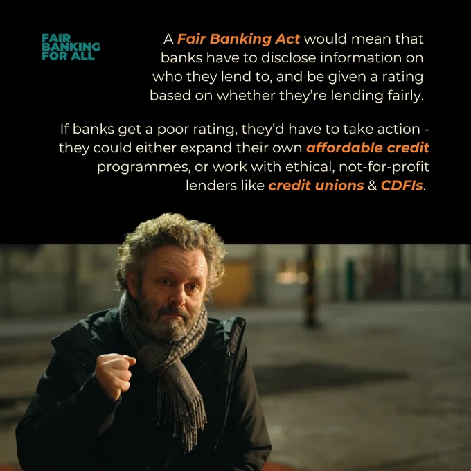 Text says
A Fair Banking Act would mean that banks have to disclose information on who they lend to, and be given a rating based on whether they’re lending fairly.

If banks get a poor rating, they’d have to take action - they could either expand their own affordable credit programmes, or work with ethical, not-for-profit lenders like credit unions & CDFIs. 

A photograph shows Michael Sheen wearing a coat and scarf, speaking to the camera, with one fist raised. 