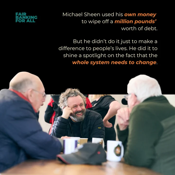 Text says: 
Michael Sheen used his own money 
to wipe off a million pounds’ 
worth of debt.

But he didn’t do it just to make a difference to people’s lives. He did it to shine a spotlight on the fact that the whole system needs to change.

A photograph shows Michael Sheen sitting at a table smiling, in conversation with two older men. 