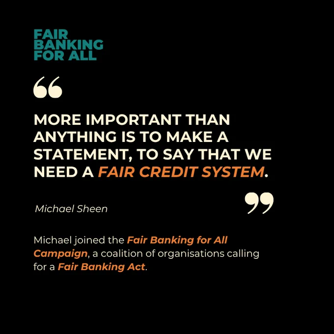 Text says
"MORE IMPORTANT THAN ANYTHING IS TO MAKE A STATEMENT, TO SAY THAT WE NEED A FAIR CREDIT SYSTEM."

Michael Sheen 

Michael joined the Fair Banking for All Campaign, a coalition of organisations calling for a Fair Banking Act.