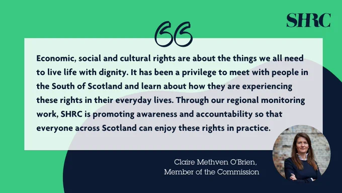 Quote from Claire Methven O'Brien, Member of the Commission reads “Economic, social and cultural rights are about the things we all need to live life with dignity. It has been a privilege to meet with people in the South of Scotland and learn about how they are experiencing these rights in their everyday lives. Through our regional monitoring work,  SHRC is promoting awareness and accountability so that everyone across Scotland can enjoy these rights in practice.” Photo of Claire next to the quote, she is standing against a wall with her arms crossed and a serious expression on her face. SHRC logo.