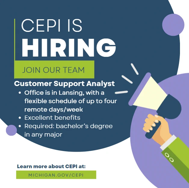 Abstract graphic image with megaphone. Text reads, "CEPI IS HIRING. JOIN OUR TEAM.  Customer Support Analyst. Office is in Lansing, with a flexible schedule of up to four remote days/week. Excellent benefits. Required: bachelor's in any major degree Learn more about CEPI at: MICHIGAN.GOV/CEPI."