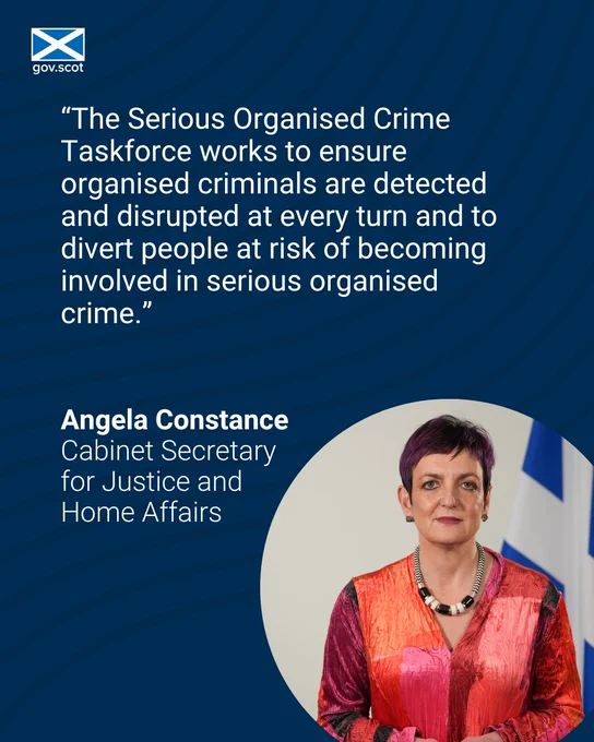 Angela Constance Cabinet Secretary for Justice and Home Affairs with the comment: "The Serious Organised crime Taskforce works to ensure organised criminals are detected and disrupted at every turn and to divert people at risk of becoming involved in serious organised crime."