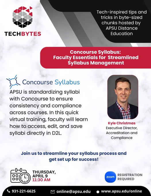 An image of text that says "TechBytes Tech-inspired tips and tricks in byte-sized chunks hosted by APSU Distance Education. Concourse Syllabus: Faculty Essentials for Streamlined Syllabus Management. APSU is standardizing syllabi with Concourse to ensure consistency and compliance across courses. In this quick virtual training, faculty will learn how to access, edit, and save syllabi directly in D2L. Kyle Christmas, Executive Director of Accreditation and Compliance. Join us to streamline your syllabus process and get set up for success! Thursday, April 11:30 AM."
