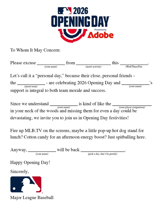 To whom it may concern:

Please excuse (your name) from (insert activity) this (Wed/Thurs/Fri).

Let’s call it a “personal day,” because their close, personal friends - the (insert team) - are celebrating 2026 Opening Day and (your name)’s support is integral to both team morale and success.

Since we understand (your name) is kind of like the (your player comparison) in your neck of the woods and missing them for even a day could be devastating, we invite you to join us in Opening Day festivities!

Fire up MLB.TV on the screens, maybe a little pop-up hot dog stand for lunch? Cotton candy for an afternoon energy boost? Just spitballing here.

Anyway, (your name) will be back (pick a day, don’t be greedy).

Happy Opening Day!

Sincerely,

Major League Baseball