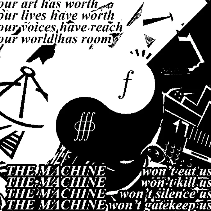 OUR ART HAS WORTH
OUR LIVES HAVE WORTH
OUR VOICES HAVE REACH
OUR WORLD HAS ROOM
THE MACHINE WON'T EAT US
THE MACHINE WON'T KILL US
THE MACHINE WON'T SILENCE US
THE MACHINE WON'T GATEKEEP US