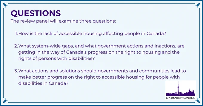 Questions. The review panel will examine three questions: 1. How is the lack of accessible housing affecting people in Canada? 2. What system-wide gaps, and what government actions and inactions, are getting in the way of Canada's progress on the right to housing and the rights of persons with disabilities? 3. What actions and solutions should governments and communities lead to make better progress on the right to accessible housing for people with disabilities in Canada?