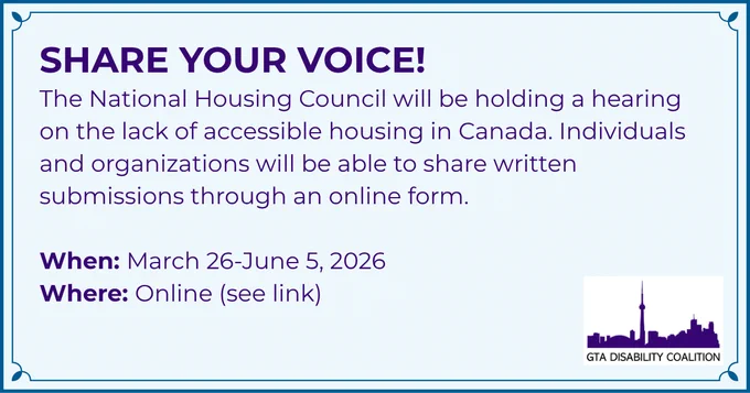 Share your voice! The National Housing Council will be holding a hearing on the lack of accessible housing in Canada. Individuals and organizations will be able to share written submissions through an online form. When: March 26 to June 5, 2026. Where: Online (see link).