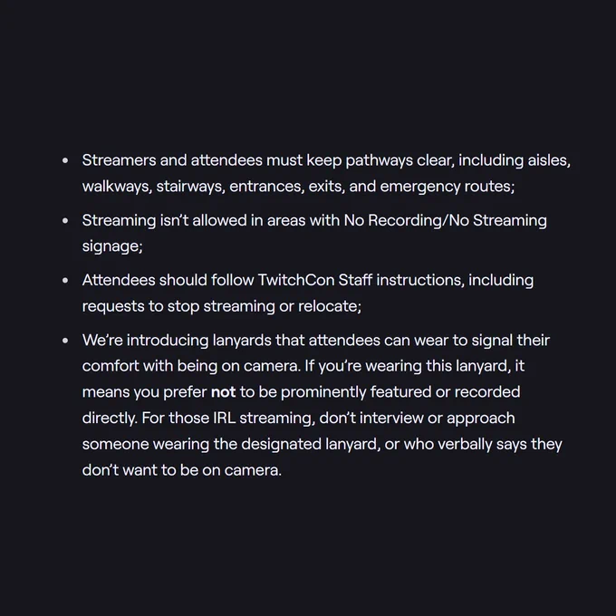 Some highlights of the policy include:

Streamers and attendees must keep pathways clear, including aisles, walkways, stairways, entrances, exits, and emergency routes;
Streaming isn’t allowed in areas with No Recording/No Streaming signage;
Attendees should follow TwitchCon Staff instructions, including requests to stop streaming or relocate;
We’re introducing lanyards that attendees can wear to signal their comfort with being on camera. If you’re wearing this lanyard, it means you prefer not to be prominently featured or recorded directly. For those IRL streaming, don’t interview or approach someone wearing the designated lanyard, or who verbally says they don’t want to be on camera.