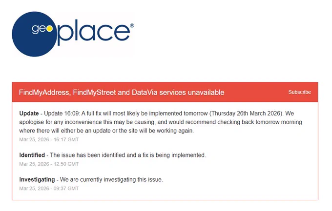 Screenshot of GeoPlace LLP's service status page:

FindMyAddress, FindMyStreet and DataVia services unavailable

Update - Update 16:09: A full fix will most likely be implemented tomorrow (Thursday 26th March 2026). We apologise for any inconvenience this may be causing, and would recommend checking back tomorrow morning where there will either be an update or the site will be working again.
Mar 25, 2026 - 16:17 GMT

Identified - The issue has been identified and a fix is being implemented.
Mar 25, 2026 - 12:50 GMT

Investigating - We are currently investigating this issue.
Mar 25, 2026 - 09:37 GMT
